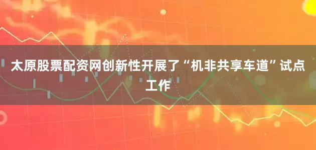 太原股票配资网创新性开展了“机非共享车道”试点工作