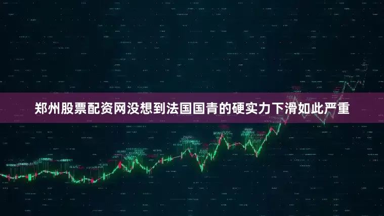 郑州股票配资网没想到法国国青的硬实力下滑如此严重
