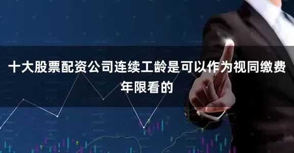 十大股票配资公司连续工龄是可以作为视同缴费年限看的