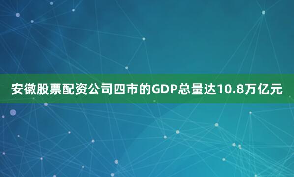 安徽股票配资公司四市的GDP总量达10.8万亿元