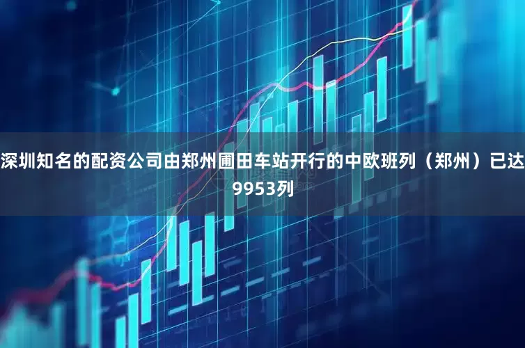深圳知名的配资公司由郑州圃田车站开行的中欧班列（郑州）已达9953列