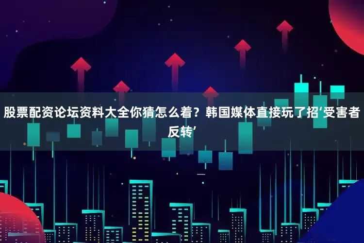 股票配资论坛资料大全你猜怎么着？韩国媒体直接玩了招‘受害者反转’