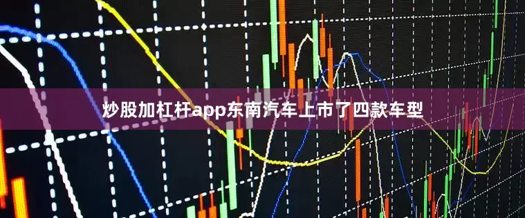 炒股加杠杆app东南汽车上市了四款车型