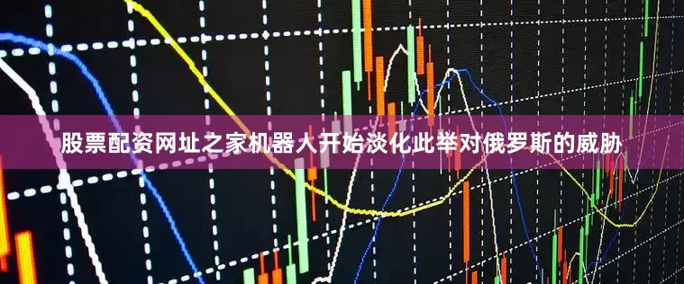 股票配资网址之家机器人开始淡化此举对俄罗斯的威胁
