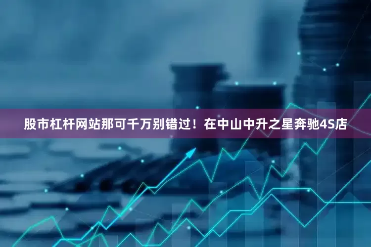 股市杠杆网站那可千万别错过！在中山中升之星奔驰4S店