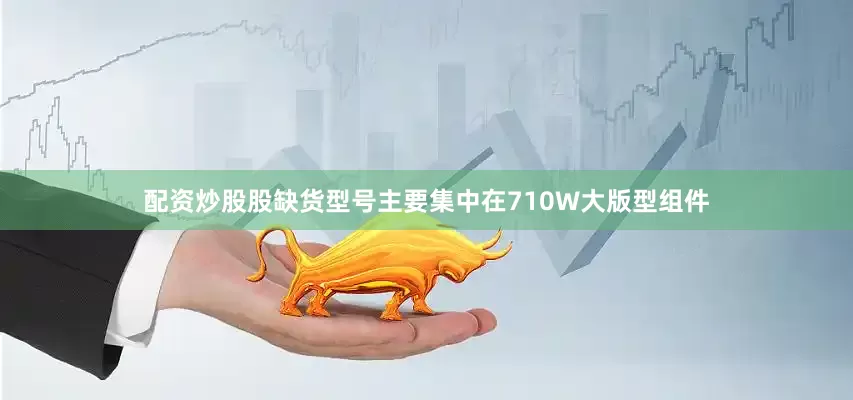 配资炒股股缺货型号主要集中在710W大版型组件