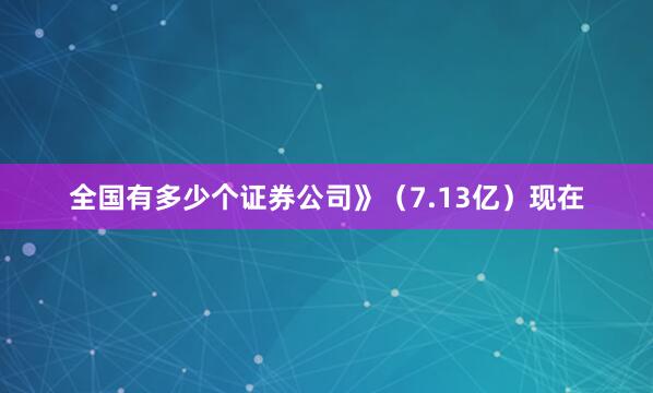 全国有多少个证券公司》（7.13亿）现在